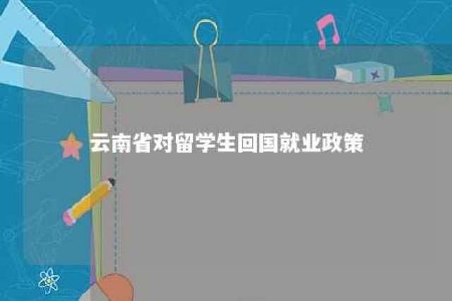 云南省对留学生回国就业政策 云南招收回国留学生的大学